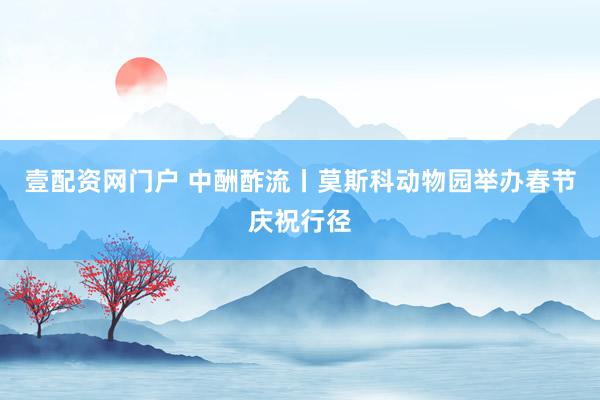 壹配资网门户 中酬酢流丨莫斯科动物园举办春节庆祝行径