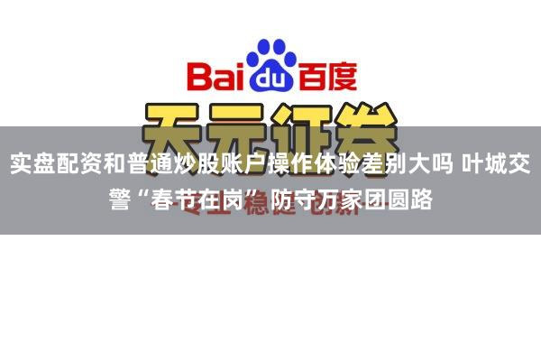 实盘配资和普通炒股账户操作体验差别大吗 叶城交警“春节在岗” 防守万家团圆路
