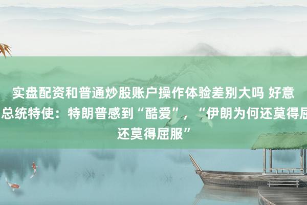 实盘配资和普通炒股账户操作体验差别大吗 好意思国总统特使：特朗普感到“酷爱”，“伊朗为何还莫得屈服”