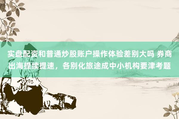 实盘配资和普通炒股账户操作体验差别大吗 券商出海捏续提速，各别化旅途成中小机构要津考题