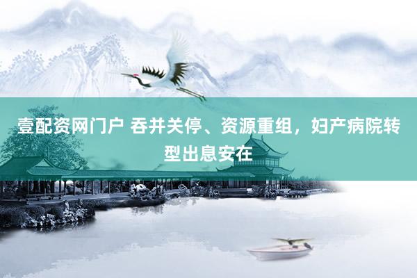 壹配资网门户 吞并关停、资源重组，妇产病院转型出息安在