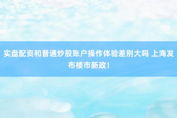 实盘配资和普通炒股账户操作体验差别大吗 上海发布楼市新政！