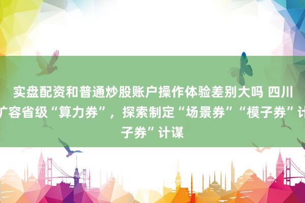 实盘配资和普通炒股账户操作体验差别大吗 四川：扩容省级“算力券”，探索制定“场景券”“模子券”计谋