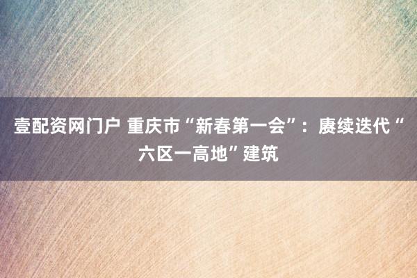 壹配资网门户 重庆市“新春第一会”：赓续迭代“六区一高地”建筑