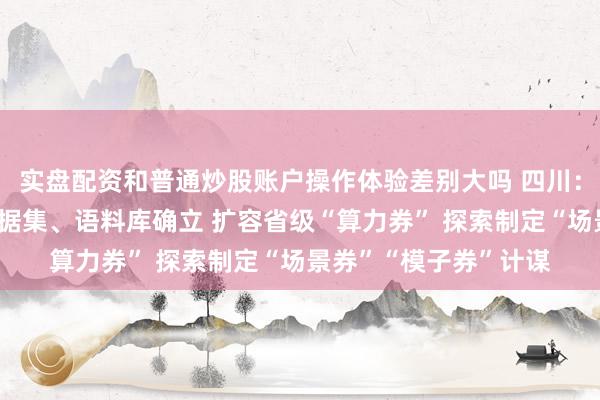 实盘配资和普通炒股账户操作体验差别大吗 四川：鼓吹东谈主工智能数据集、语料库确立 扩容省级“算力券” 探索制定“场景券”“模子券”计谋