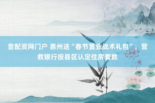 壹配资网门户 惠州送“春节置业战术礼包”，营救银行按县区认定住房套数