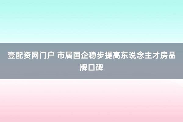 壹配资网门户 市属国企稳步提高东说念主才房品牌口碑