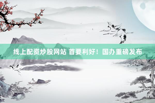 线上配资炒股网站 首要利好！国办重磅发布