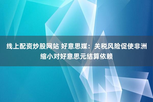 线上配资炒股网站 好意思媒：关税风险促使非洲缩小对好意思元结算依赖