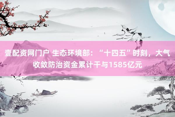 壹配资网门户 生态环境部：“十四五”时刻，大气收敛防治资金累计干与1585亿元