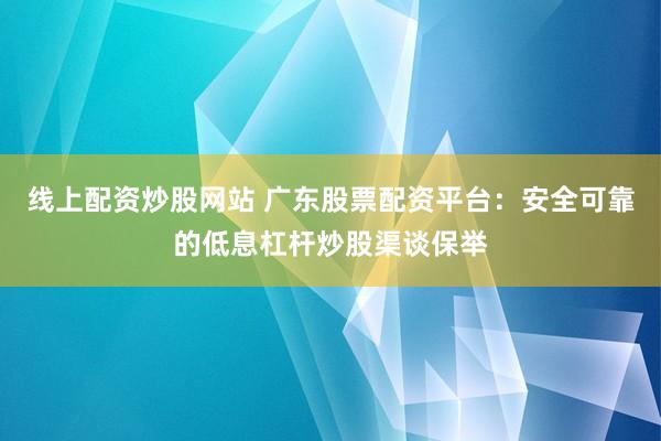 线上配资炒股网站 广东股票配资平台：安全可靠的低息杠杆炒股渠谈保举
