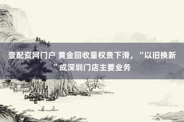 壹配资网门户 黄金回收量权贵下滑，“以旧换新”成深圳门店主要业务