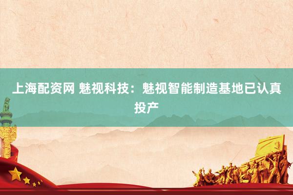 上海配资网 魅视科技：魅视智能制造基地已认真投产