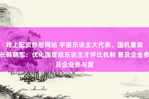 线上配资炒股网站 宇宙东谈主大代表、国机重装董事长韩晓军：优化国度级东谈主才评比机制 普及企业参与度