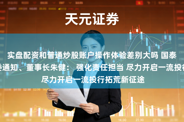 实盘配资和普通炒股账户操作体验差别大吗 国泰海通证券党委通知、董事长朱健： 强化责任担当 尽力开启一流投行拓荒新征途
