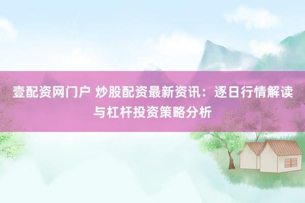 壹配资网门户 炒股配资最新资讯：逐日行情解读与杠杆投资策略分析