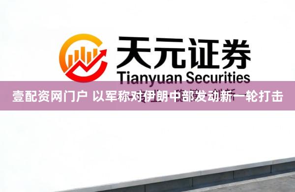 壹配资网门户 以军称对伊朗中部发动新一轮打击