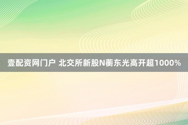 壹配资网门户 北交所新股N蘅东光高开超1000%