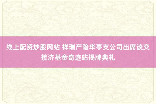 线上配资炒股网站 祥瑞产险华亭支公司出席谈交接济基金奇迹站揭牌典礼