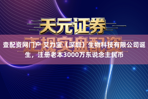壹配资网门户 艾力宝（深圳）生物科技有限公司诞生，注册老本3000万东说念主民币