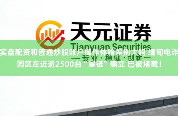 实盘配资和普通炒股账户操作体验差别大吗 缅甸电诈园区左近逾2500台“星链”确立 已被堵截！