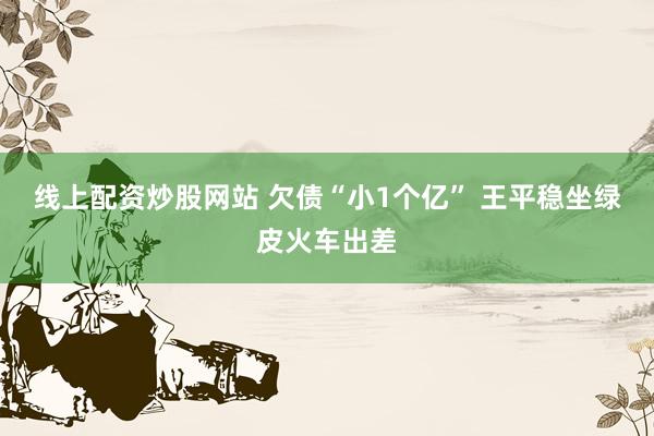 线上配资炒股网站 欠债“小1个亿” 王平稳坐绿皮火车出差