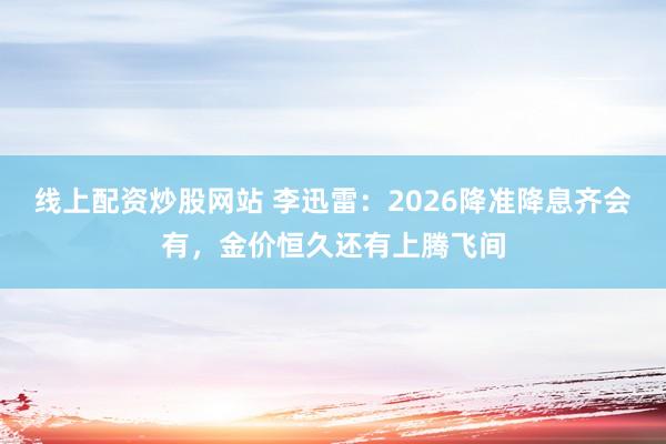 线上配资炒股网站 李迅雷：2026降准降息齐会有，金价恒久还有上腾飞间