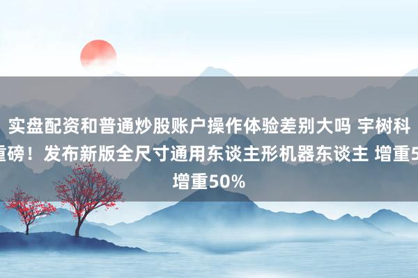 实盘配资和普通炒股账户操作体验差别大吗 宇树科技重磅！发布新版全尺寸通用东谈主形机器东谈主 增重50%