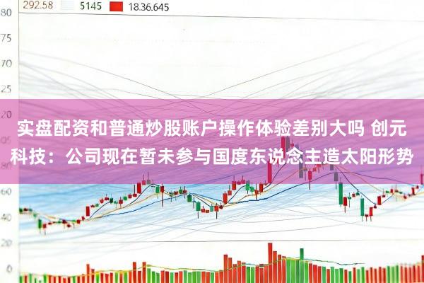实盘配资和普通炒股账户操作体验差别大吗 创元科技：公司现在暂未参与国度东说念主造太阳形势