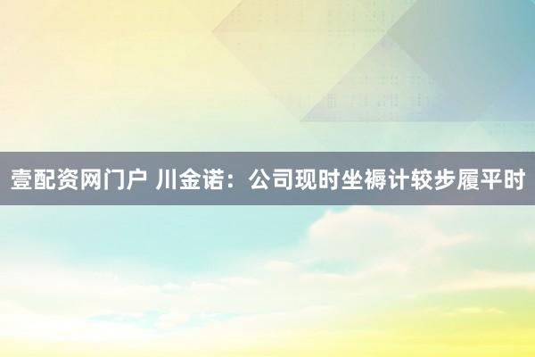 壹配资网门户 川金诺：公司现时坐褥计较步履平时