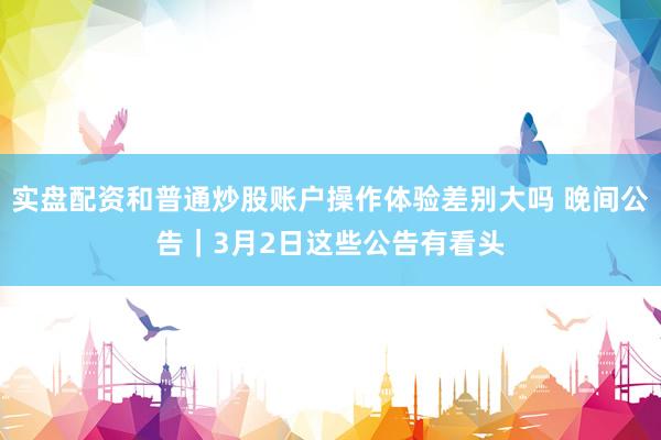 实盘配资和普通炒股账户操作体验差别大吗 晚间公告｜3月2日这些公告有看头