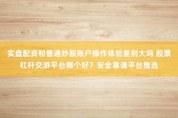 实盘配资和普通炒股账户操作体验差别大吗 股票杠杆交游平台哪个好？安全靠谱平台推选
