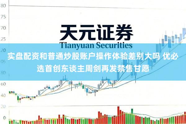 实盘配资和普通炒股账户操作体验差别大吗 优必选首创东谈主周剑再发禁售甘愿