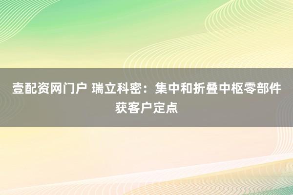 壹配资网门户 瑞立科密：集中和折叠中枢零部件获客户定点