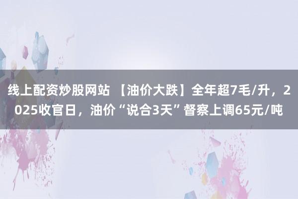 线上配资炒股网站 【油价大跌】全年超7毛/升，2025收官日，油价“说合3天”督察上调65元/吨
