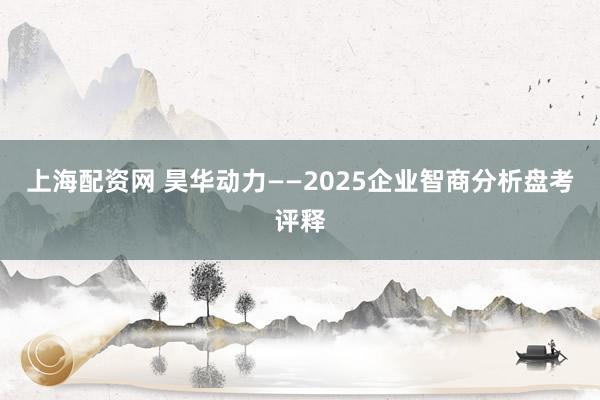 上海配资网 昊华动力——2025企业智商分析盘考评释