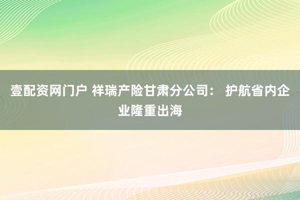 壹配资网门户 祥瑞产险甘肃分公司： 护航省内企业隆重出海
