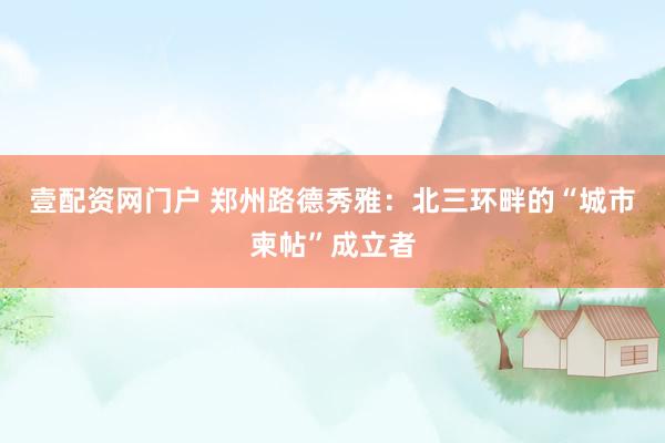 壹配资网门户 郑州路德秀雅：北三环畔的“城市柬帖”成立者