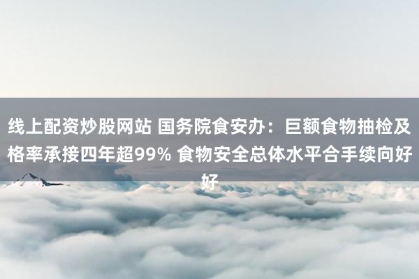 线上配资炒股网站 国务院食安办：巨额食物抽检及格率承接四年超99% 食物安全总体水平合手续向好