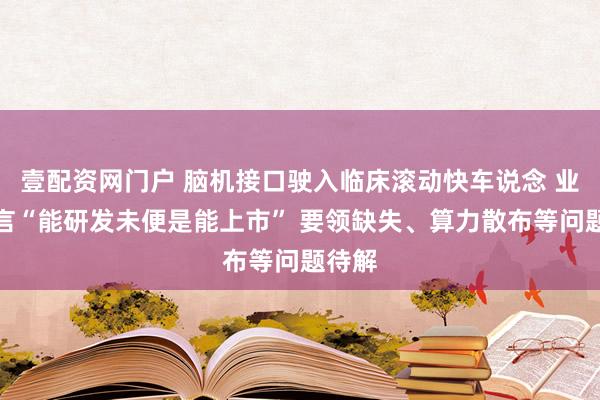 壹配资网门户 脑机接口驶入临床滚动快车说念 业内坦言“能研发未便是能上市” 要领缺失、算力散布等问题待解