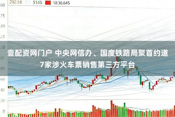 壹配资网门户 中央网信办、国度铁路局聚首约道7家涉火车票销售第三方平台