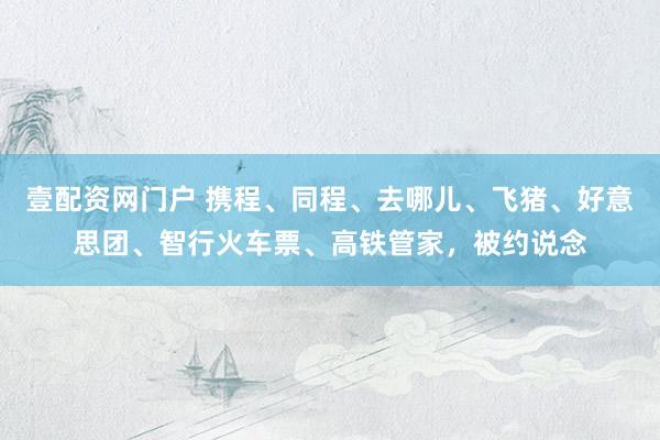 壹配资网门户 携程、同程、去哪儿、飞猪、好意思团、智行火车票、高铁管家，被约说念