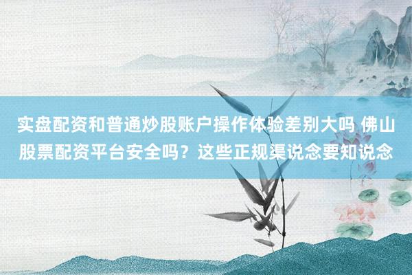 实盘配资和普通炒股账户操作体验差别大吗 佛山股票配资平台安全吗？这些正规渠说念要知说念
