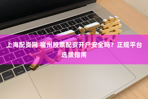 上海配资网 福州股票配资开户安全吗？正规平台选拔指南