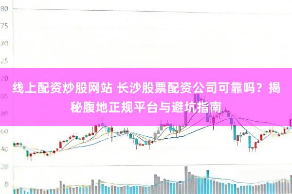 线上配资炒股网站 长沙股票配资公司可靠吗？揭秘腹地正规平台与避坑指南