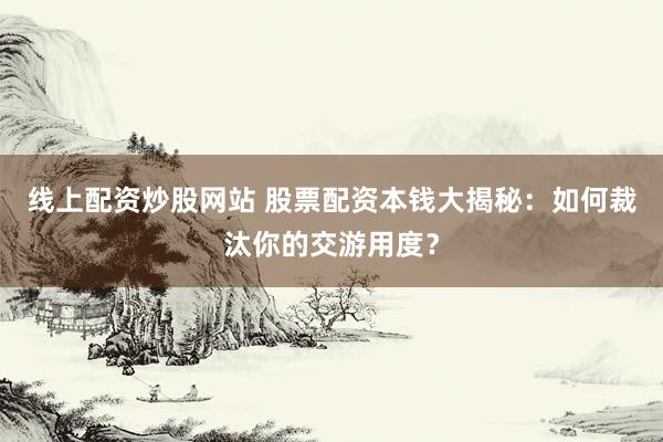 线上配资炒股网站 股票配资本钱大揭秘：如何裁汰你的交游用度？
