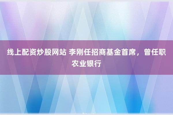 线上配资炒股网站 李刚任招商基金首席，曾任职农业银行