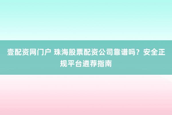 壹配资网门户 珠海股票配资公司靠谱吗？安全正规平台遴荐指南