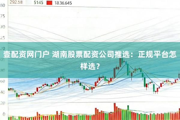 壹配资网门户 湖南股票配资公司推选：正规平台怎样选？