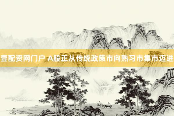 壹配资网门户 A股正从传统政策市向熟习市集市迈进